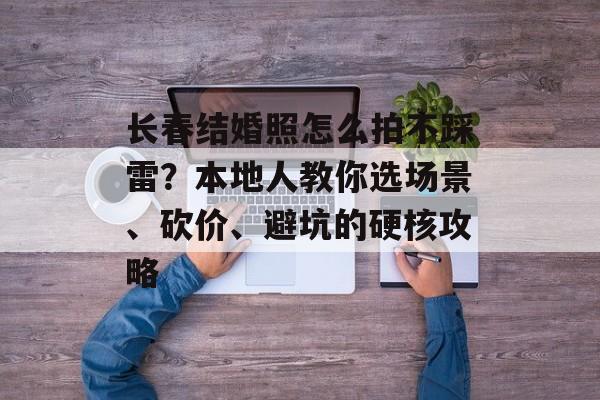 长春结婚照怎么拍不踩雷?本地人教你选场景、砍价、避坑的硬核攻略-第1张图片- 长春结婚照怎么拍不踩雷?本地人教你选场景、砍价、避坑的硬核攻略-第1张图片-