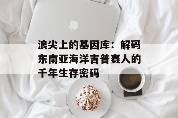 浪尖上的基因库:解码东南亚海洋吉普赛人的千年生存密码-第1张图片- 浪尖上的基因库:解码东南亚海洋吉普赛人的千年生存密码-第1张图片-
