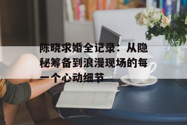 陈晓求婚全记录:从隐秘筹备到浪漫现场的每一个心动细节-第1张图片- 陈晓求婚全记录:从隐秘筹备到浪漫现场的每一个心动细节-第1张图片-